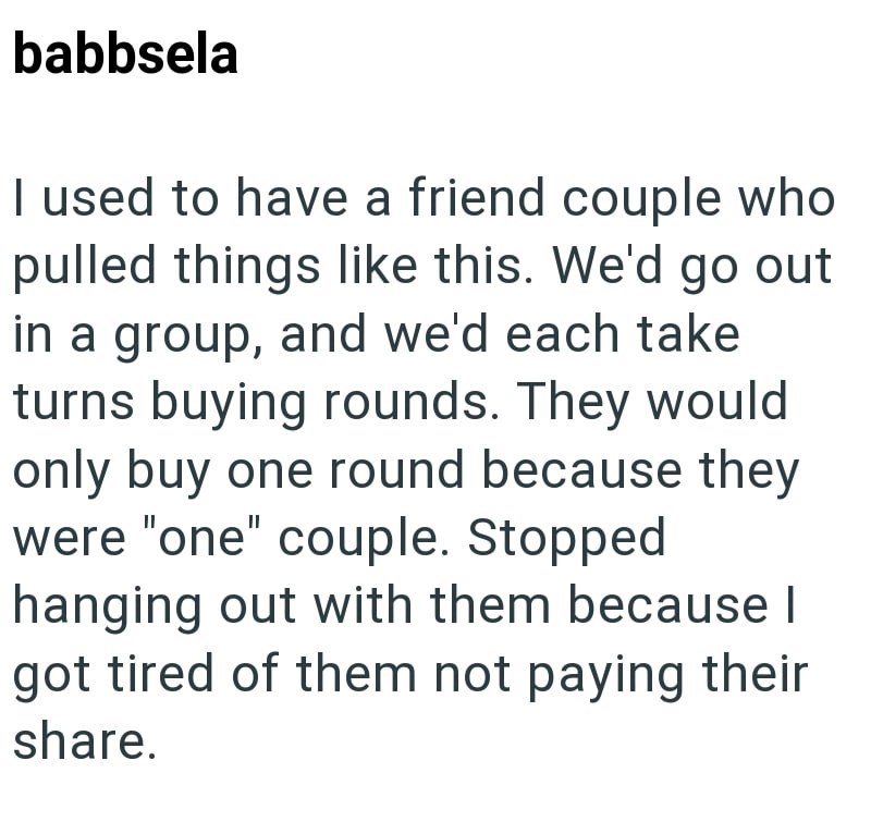 babbsela I used to have a friend couple who pulled things like this. We'd go out in a group, and we'd each take turns buying rounds. They would only buy one round because they were "one" couple. Stopped hanging out with them because I got tired of them not paying their share.