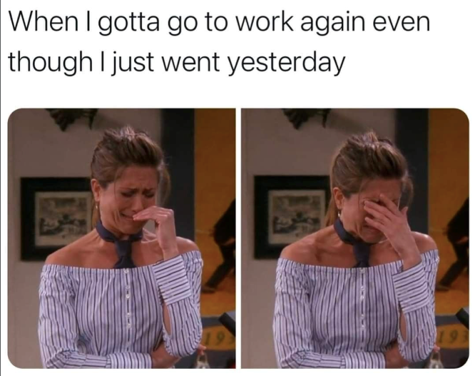 When I gotta go to work again even though I just went yesterday 19
