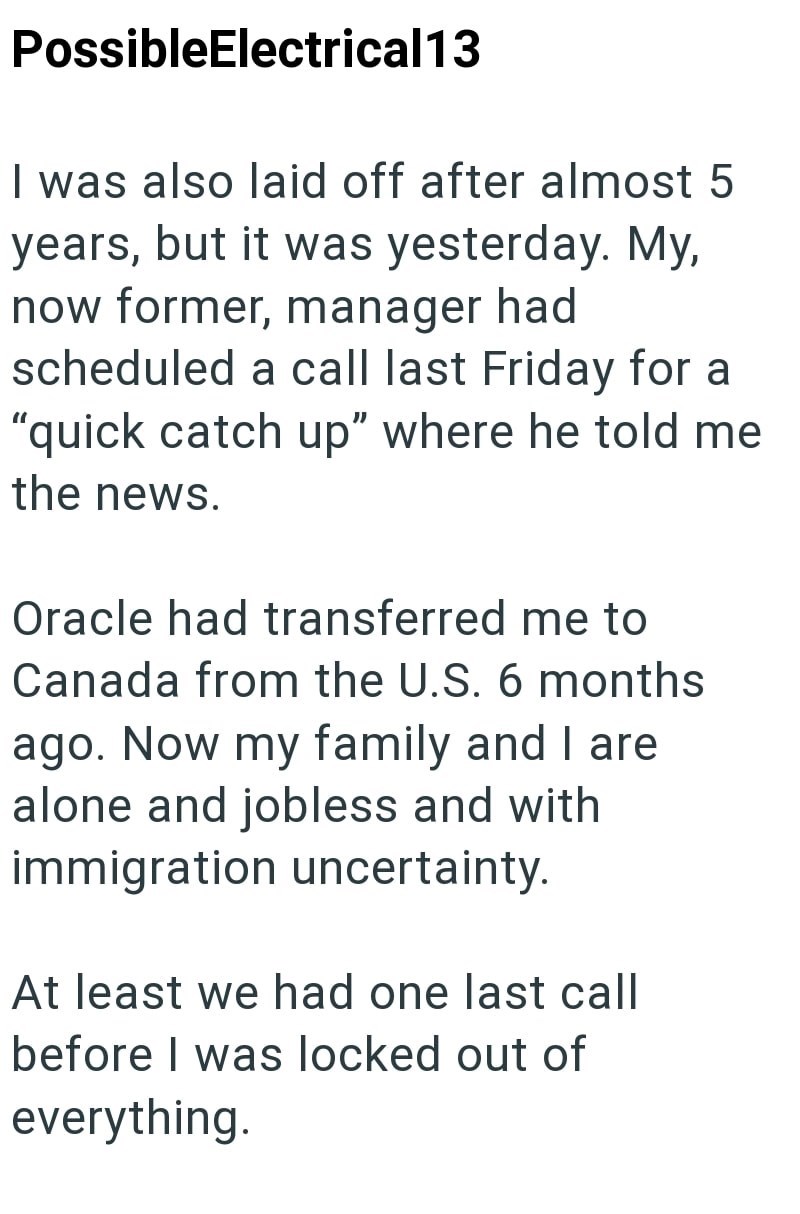 PossibleElectrical13 I was also laid off after almost 5 years, but it was yesterday. My, now former, manager had scheduled a call last Friday for a "quick catch up" where he told me the news. Oracle had transferred me to Canada from the U.S. 6 months ago. Now my family and I are alone and jobless and with immigration uncertainty. At least we had one last call before I was locked out of everything.