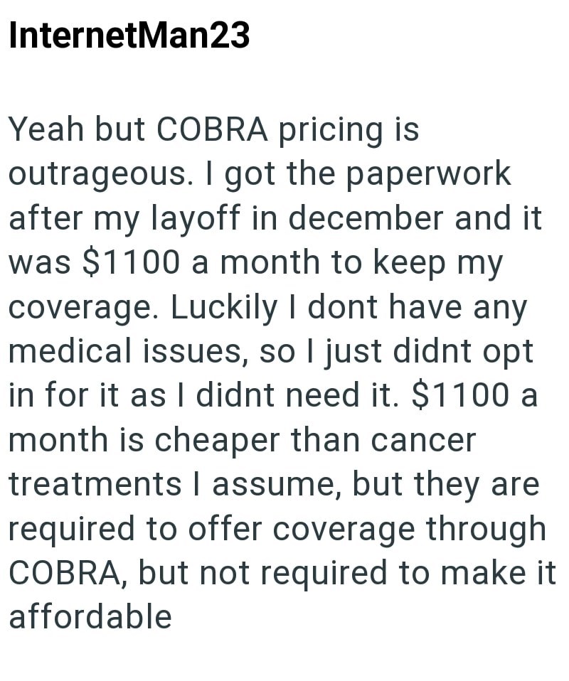 InternetMan23 Yeah but COBRA pricing is outrageous. I got the paperwork after my layoff in december and it was $1100 a month to keep my coverage. Luckily I dont have any medical issues, so I just didnt opt in for it as I didnt need it. $1100 a month is cheaper than cancer treatments I assume, but they are required to offer coverage through COBRA, but not required to make it affordable
