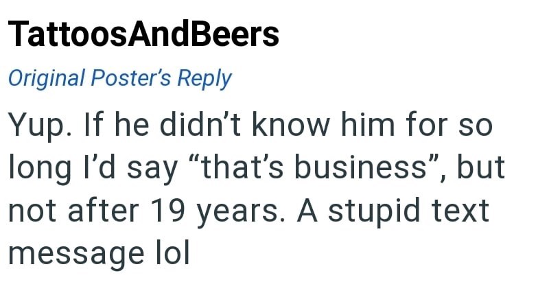 TattoosAndBeers Original Poster's Reply Yup. If he didn't know him for so long I'd say "that's business", but not after 19 years. A stupid text message lol