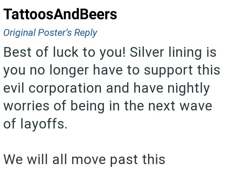 TattoosAndBeers Original Poster's Reply Best of luck to you! Silver lining is you no longer have to support this evil corporation and have nightly worries of being in the next wave of layoffs. We will all move past this