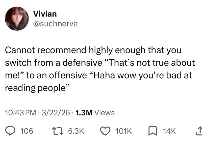 Vivian @suchnerve Cannot recommend highly enough that you switch from a defensive "That's not true about me!" to an offensive "Haha wow you're bad at reading people" 10:43 PM 3/22/26 1.3M Views • 106 1 6.3K 101K 14K ↑