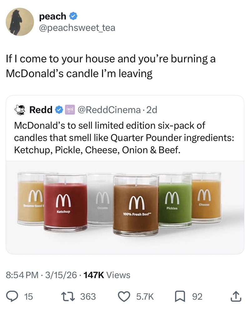 peach ⭑ @peachsweet_tea If I come to your house and you're burning a McDonald's candle I'm leaving Redd TRIS @ReddCinema ⚫ 2d McDonald's to sell limited edition six-pack of candles that smell like Quarter Pounder ingredients: Ketchup, Pickle, Cheese, Onion & Beef. MM Sesame Seed MM Onions 13 M Pickles Ketchup 100% Fresh Beef 8:54 PM 3/15/26 147K Views 15 17 363 Cheese 5.7K ☐ 92 ↑