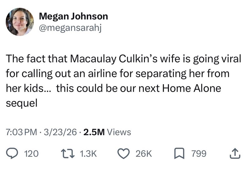Megan Johnson @megansarahj The fact that Macaulay Culkin's wife is going viral for calling out an airline for separating her from her kids... this could be our next Home Alone sequel 7:03 PM 3/23/26 2.5M Views • 120 11.3K 26K 799 ↑