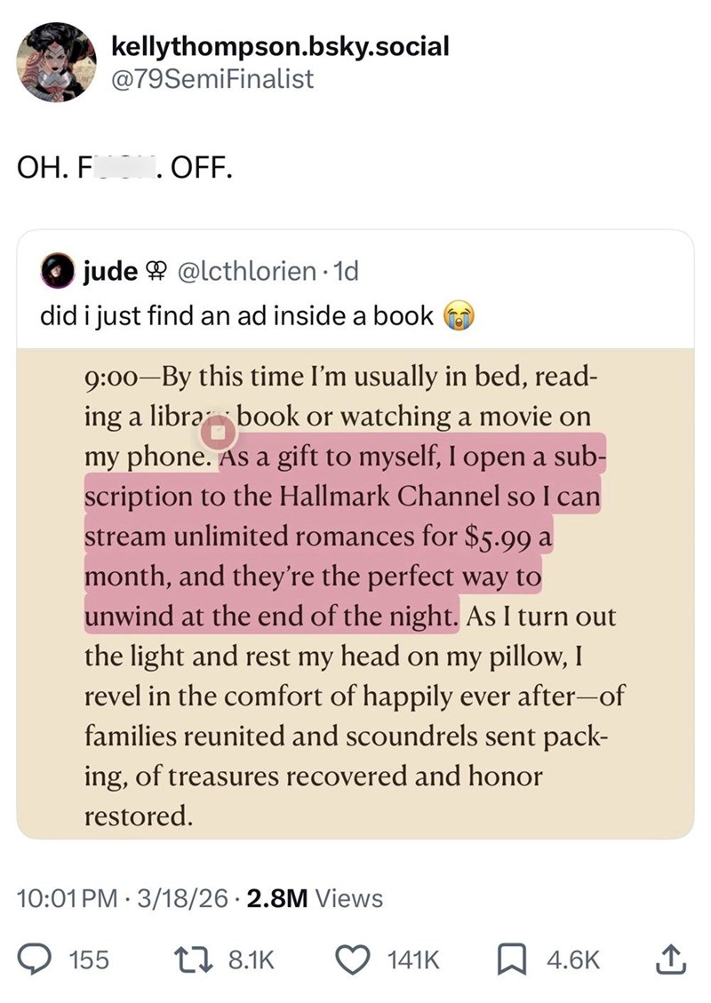 kellythompson.bsky.social @79SemiFinalist OH. F . OFF. jude@lcthlorien · 1d did i just find an ad inside a book 9:00-By this time I'm usually in bed, read- ing a libra book or watching a movie on my phone. As a gift to myself, I open a sub- scription to the Hallmark Channel so I can stream unlimited romances for $5.99 a month, and they're the perfect way to unwind at the end of the night. As I turn out the light and rest my head on my pillow, I revel in the comfort of happily ever after-of famil