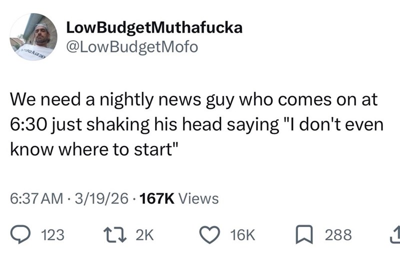 LowBudgetMuthafucka @LowBudgetMofo We need a nightly news guy who comes on at 6:30 just shaking his head saying "I don't even know where to start" 6:37 AM 3/19/26 167K Views 123 272K 16K 288