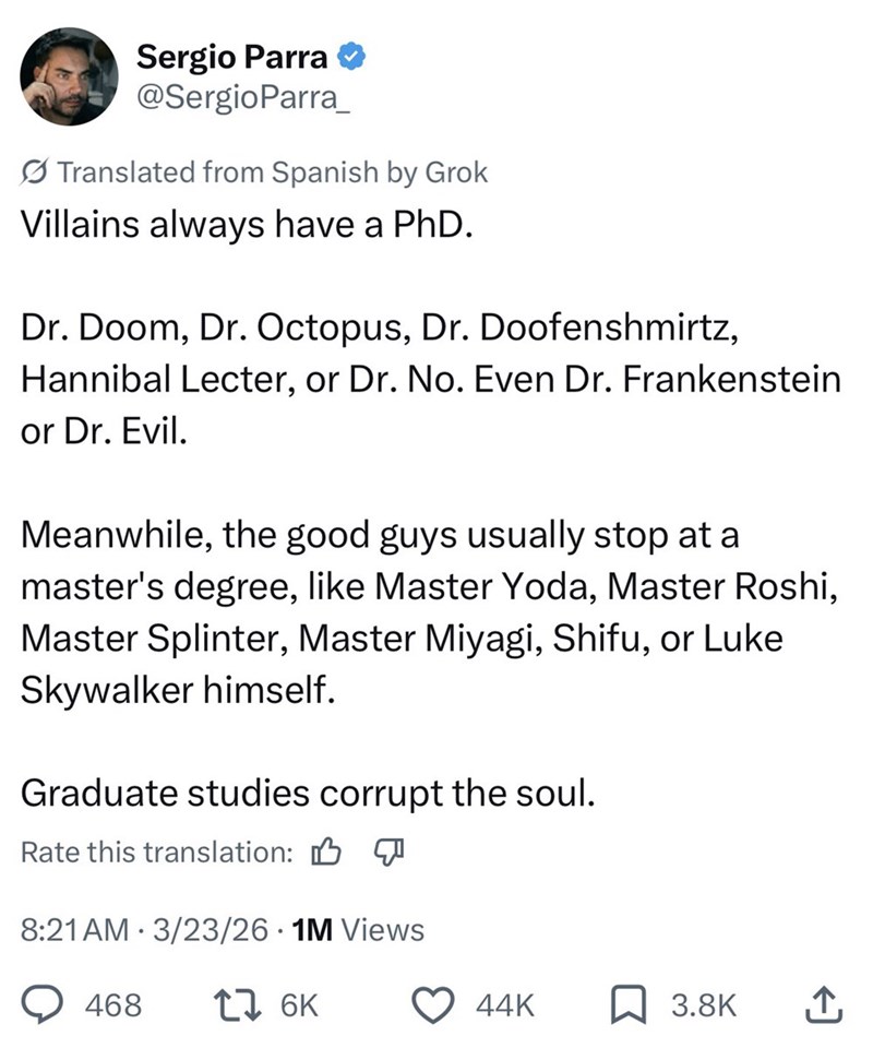 Sergio Parra @SergioParra Translated from Spanish by Grok Villains always have a PhD. Dr. Doom, Dr. Octopus, Dr. Doofenshmirtz, Hannibal Lecter, or Dr. No. Even Dr. Frankenstein or Dr. Evil. Meanwhile, the good guys usually stop at a master's degree, like Master Yoda, Master Roshi, Master Splinter, Master Miyagi, Shifu, or Luke Skywalker himself. Graduate studies corrupt the soul. Rate this translation: B 8:21 AM 3/23/26 • 1M Views 468 17 6K 44K 3.8K ↑