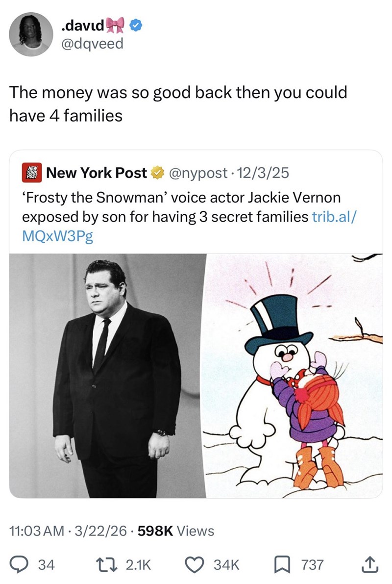 .david✰✰ @dqveed The money was so good back then you could have 4 families NEW YORK POST New York Post @nypost. 12/3/25 'Frosty the Snowman' voice actor Jackie Vernon exposed by son for having 3 secret families trib.al/ MQxW3Pg • 11:03 AM 3/22/26 598K Views 34 172.1K 34K 737 ↑