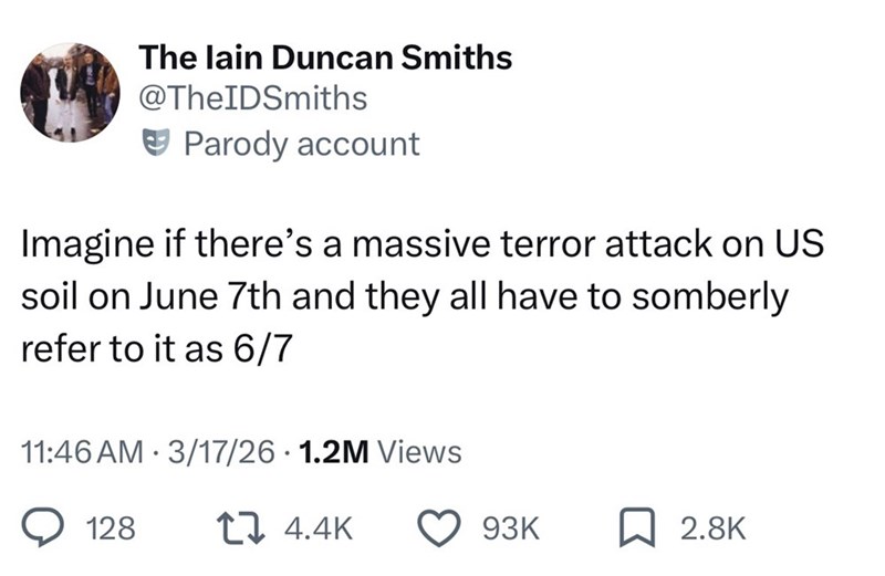The lain Duncan Smiths @TheIDSmiths Parody account Imagine if there's a massive terror attack on US soil on June 7th and they all have to somberly refer to it as 6/7 11:46 AM · 3/17/26 · 1.2M Views 128 t 4.4K 93K ☐ 2.8K