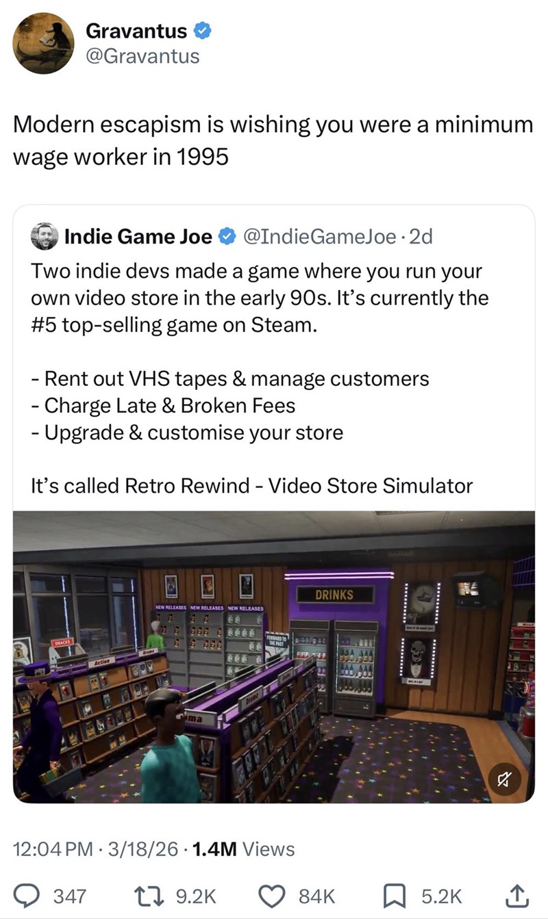 Gravantus @Gravantus Modern escapism is wishing you were a minimum wage worker in 1995 Indie Game Joe @IndieGameJoe ⚫ 2d Two indie devs made a game where you run your own video store in the early 90s. It's currently the #5 top-selling game on Steam. - Rent out VHS tapes & manage customers - Charge Late & Broken Fees - Upgrade & customise your store It's called Retro Rewind - Video Store Simulator SNACKS Action NEW RELEASES NEW RELEASES NEW RELEASES Dram FORWARD TO THE PAST 12:04 PM 3/18/26 1.4M