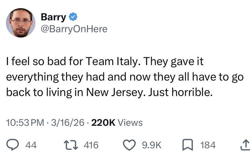 Barry @BarryOnHere I feel so bad for Team Italy. They gave it everything they had and now they all have to go back to living in New Jersey. Just horrible. 10:53 PM 3/16/26 220K Views 44 416 9.9K 184