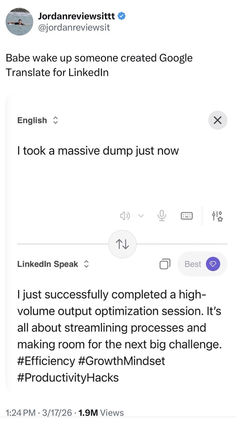 Jordanreviewsittt @jordanreviewsit Babe wake up someone created Google Translate for LinkedIn English ✰ I took a massive dump just now Z ✓ LinkedIn Speak ✰ Best I just successfully completed a high- volume output optimization session. It's all about streamlining processes and making room for the next big challenge. #Efficiency #Growth Mindset #ProductivityHacks • 1:24 PM 3/17/26 1.9M Views