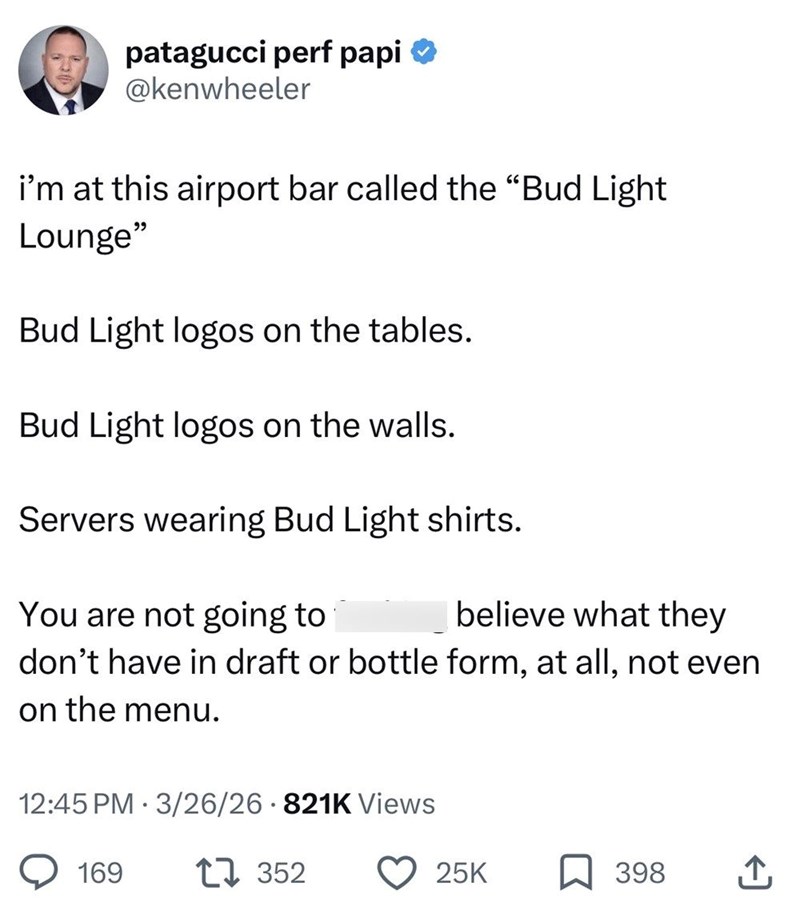 patagucci perf papi ✪ @kenwheeler i'm at this airport bar called the "Bud Light Lounge" Bud Light logos on the tables. Bud Light logos on the walls. Servers wearing Bud Light shirts. You are not going to believe what they don't have in draft or bottle form, at all, not even on the menu. 12:45 PM 3/26/26 821K Views 169 17352 25K 398 ↑