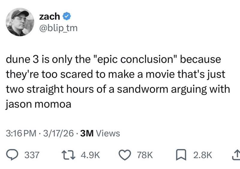 zach → @blip_tm dune 3 is only the "epic conclusion" because they're too scared to make a movie that's just two straight hours of a sandworm arguing with jason momoa 3:16 PM 3/17/26 3M Views • 337 14.9K 78K 2.8K ↑