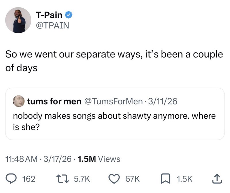 T-Pain @TPAIN So we went our separate ways, it's been a couple of days tums for men @TumsForMen ⚫ 3/11/26 nobody makes songs about shawty anymore. where is she? • 11:48 AM 3/17/26 1.5M Views 162 17 5.7K 67K 1.5K ↑