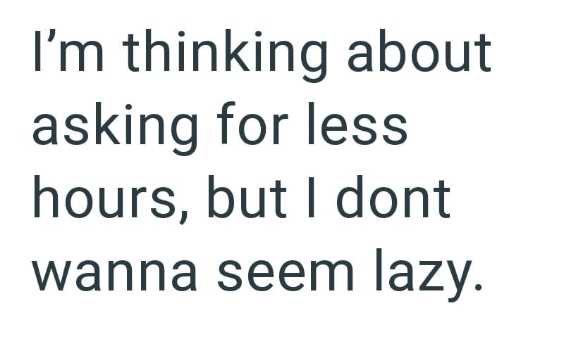 I'm thinking about asking for less hours, but I dont wanna seem lazy.