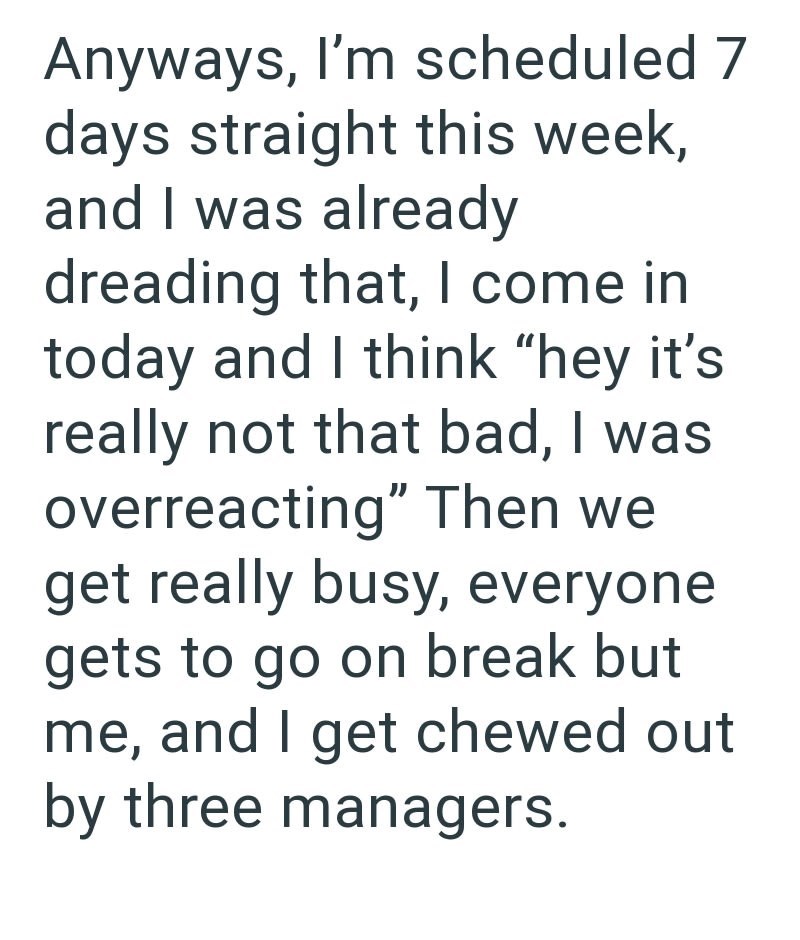 Anyways, I'm scheduled 7 days straight this week, and I was already dreading that, I come in today and I think "hey it's really not that bad, I was overreacting" Then we get really busy, everyone gets to go on break but me, and I get chewed out by three managers.
