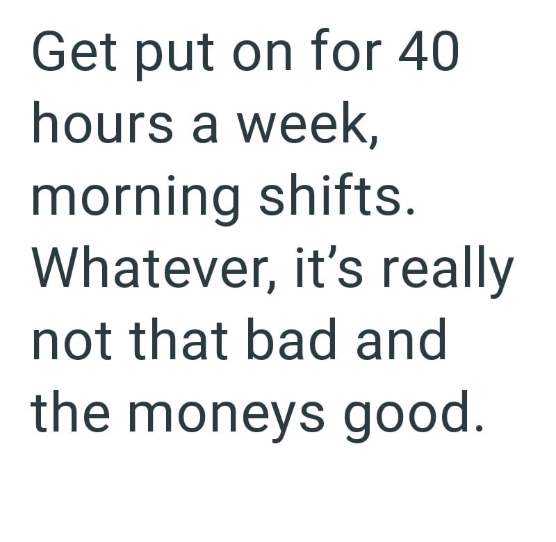 Get put on for 40 hours a week, morning shifts. Whatever, it's really not that bad and the moneys good.