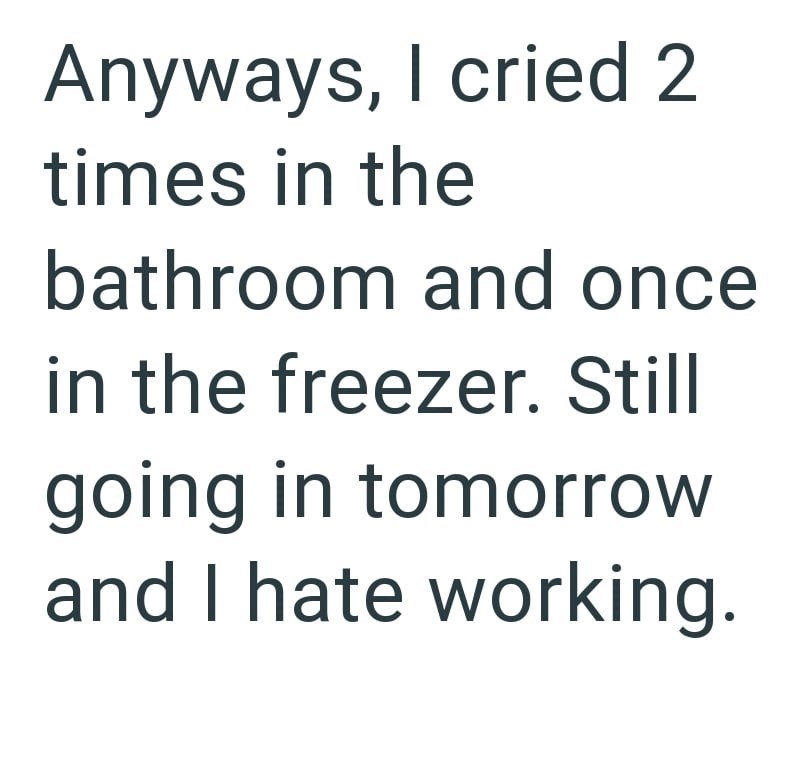 Anyways, I cried 2 times in the bathroom and once in the freezer. Still going in tomorrow and I hate working.
