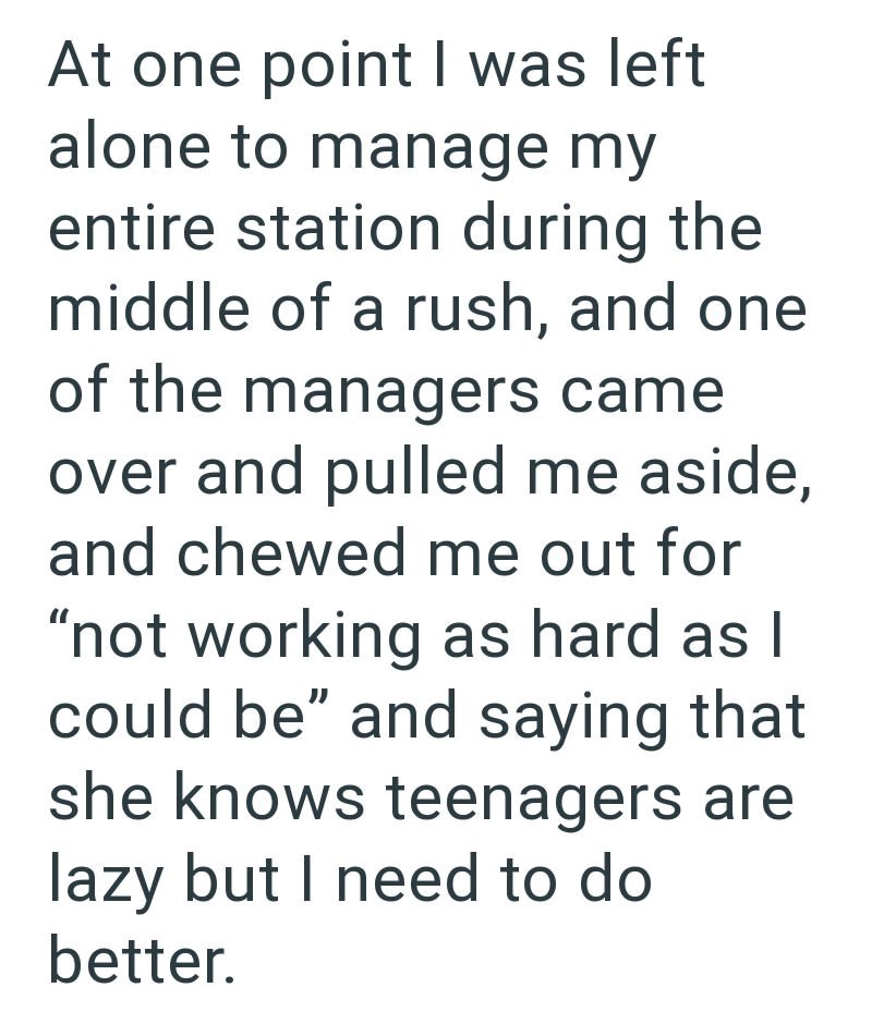At one point I was left alone to manage my entire station during the middle of a rush, and one of the managers came over and pulled me aside, and chewed me out for "not working as hard as I could be" and saying that she knows teenagers are lazy but I need to do better.