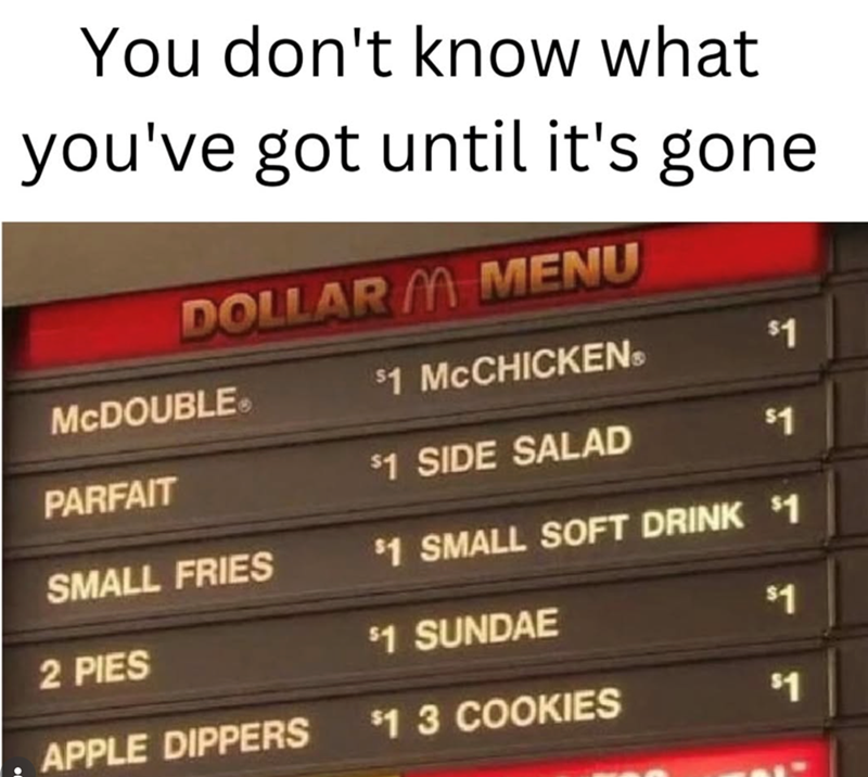 You don't know what you've got until it's gone. DOLLAR M MENU McDOUBLE $1 MCCHICKENS $1 PARFAIT $1 SIDE SALAD $1 SMALL FRIES $1 SMALL SOFT DRINK $1 2 PIES $1 SUNDAE $1 APPLE DIPPERS $13 COOKIES $1