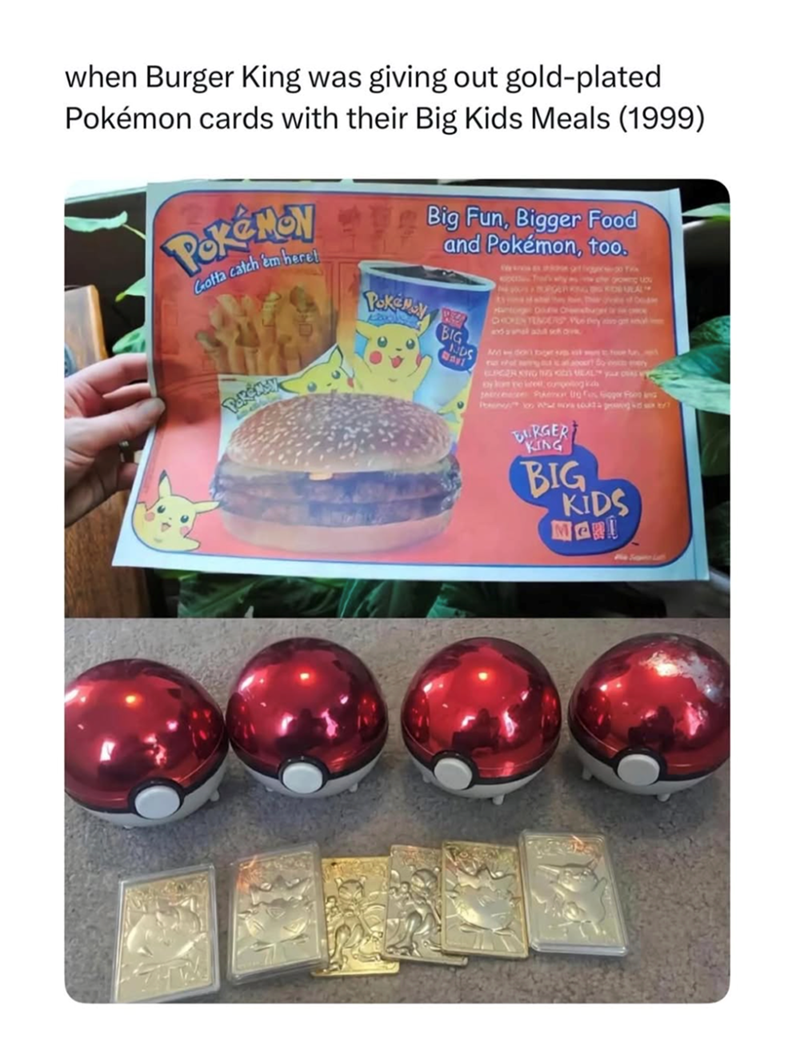 when Burger King was giving out gold-plated Pokémon cards with their Big Kids Meals (1999) Pokémon Gotta catch 'em heret Big Fun, Bigger Food and Pokémon, too. BIG NDS Way MA Tra three Pkmer to fogger Foot in Pony What stock p BURGER KING BIG KIDS