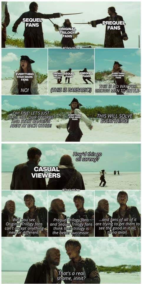 SEQUEL FANS EVERYTHING STAR WARS FANS ORIGINAL TRILOGY FANS PREQUEL FANS eTheGoldGlan ORIGINAL SEQUEL THELOGY FANS FANS PREQUEL FANS EVERYTHING STAR WARS FANS THIS IS NO WAY FOR NO! (THIS IS BARBARICI) GROWN MEN TO SETTLE OH! FINE! LET'S JUST HAUL OUT OUR SWORDS AND START BANGING AWAY AT EACH OTHER! EVERYTHING STAR WARS FANS THIS WILL SOLVE EVERYTHING! CASUAL VIEWERS How'd this go all screwy? The GoldClow Well you see, Original Trilogy fans can't accept anything new or different. Prequel trilogy