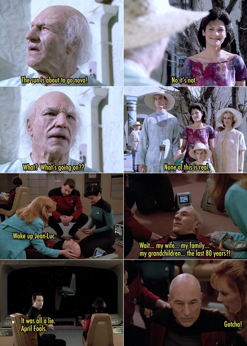 The sun is about to go nova! No it's not. What? What's going on?? Wake up Jean-Luc. None of this is real. facebook.com/Dominion MediaTV Wait... my wife... my family... my grandchildren... the last 80 years?! It was all a lie. April Fools. 340 Gotcha!