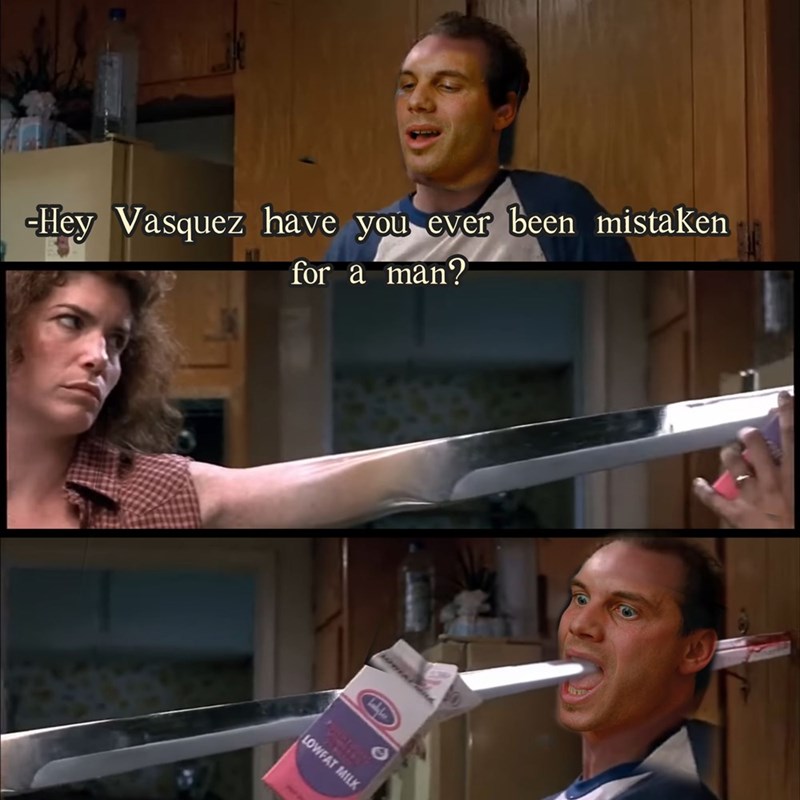 -Hey Vasquez have you ever been mistaken for a man? LOWFAT MILK