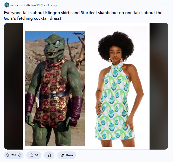 u/DoctorOddfellow 1981. 23 hr. ago Everyone talks about Klingon skirts and Starfleet skants but no one talks about the Gorn's fetching cocktail dress! 736 O 60 8 Share