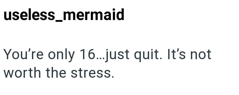 useless_mermaid You're only 16...just quit. It's not worth the stress.