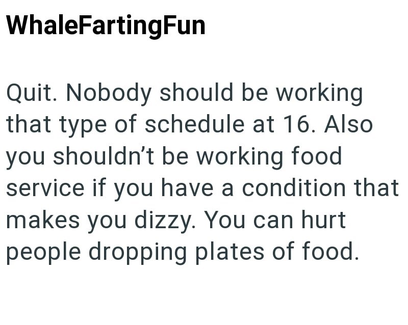 WhaleFartingFun Quit. Nobody should be working that type of schedule at 16. Also you shouldn't be working food service if you have a condition that makes you dizzy. You can hurt people dropping plates of food.