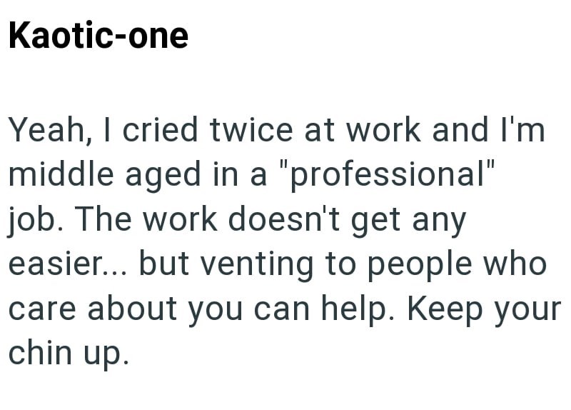 Kaotic-one Yeah, I cried twice at work and I'm middle aged in a "professional" job. The work doesn't get any easier... but venting to people who care about you can help. Keep your chin up.