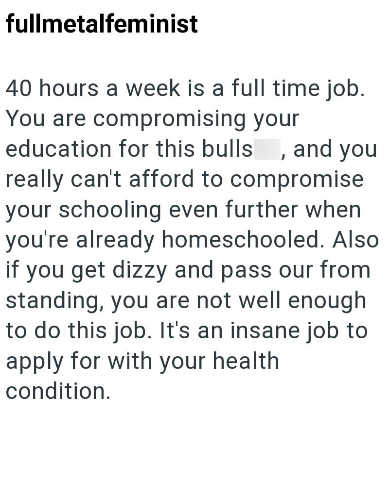 fullmetalfeminist 40 hours a week is a full time job. You are compromising your education for this bulls, and you really can't afford to compromise your schooling even further when you're already homeschooled. Also if you get dizzy and pass our from standing, you are not well enough to do this job. It's an insane job to apply for with your health condition.