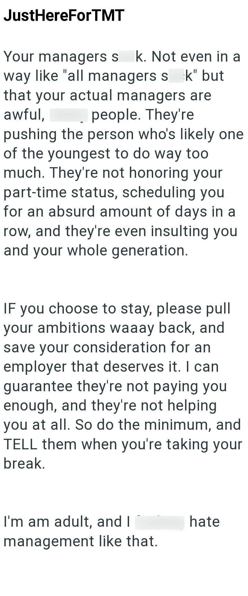 JustHereForTMT Your managers s k. Not even in a way like "all managers sk" but that your actual managers are people. They're awful, pushing the person who's likely one of the youngest to do way too much. They're not honoring your part-time status, scheduling you for an absurd amount of days in a row, and they're even insulting you and your whole generation. IF you choose to stay, please pull your ambitions waaay back, and save your consideration for an employer that deserves it. I can guarantee