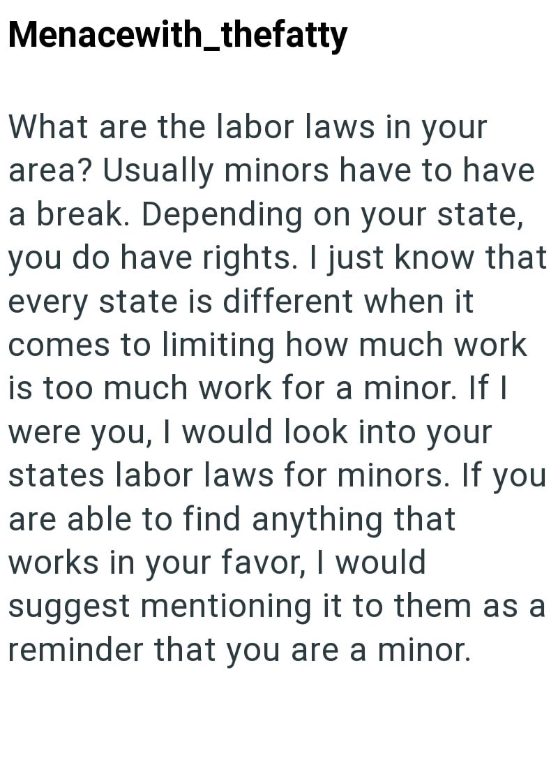 Menacewith_thefatty What are the labor laws in your area? Usually minors have to have a break. Depending on your state, you do have rights. I just know that every state is different when it comes to limiting how much work is too much work for a minor. If I were you, I would look into your states labor laws for minors. If you are able to find anything that works in your favor, I would suggest mentioning it to them as a reminder that you are a minor.