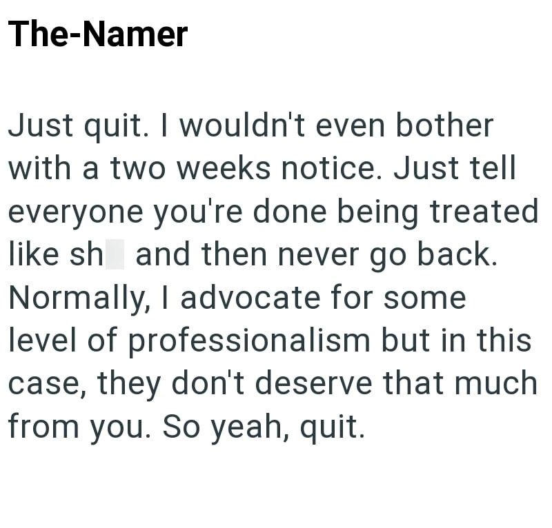 The-Namer Just quit. I wouldn't even bother with a two weeks notice. Just tell everyone you're done being treated like sh and then never go back. Normally, I advocate for some level of professionalism but in this case, they don't deserve that much from you. So yeah, quit.
