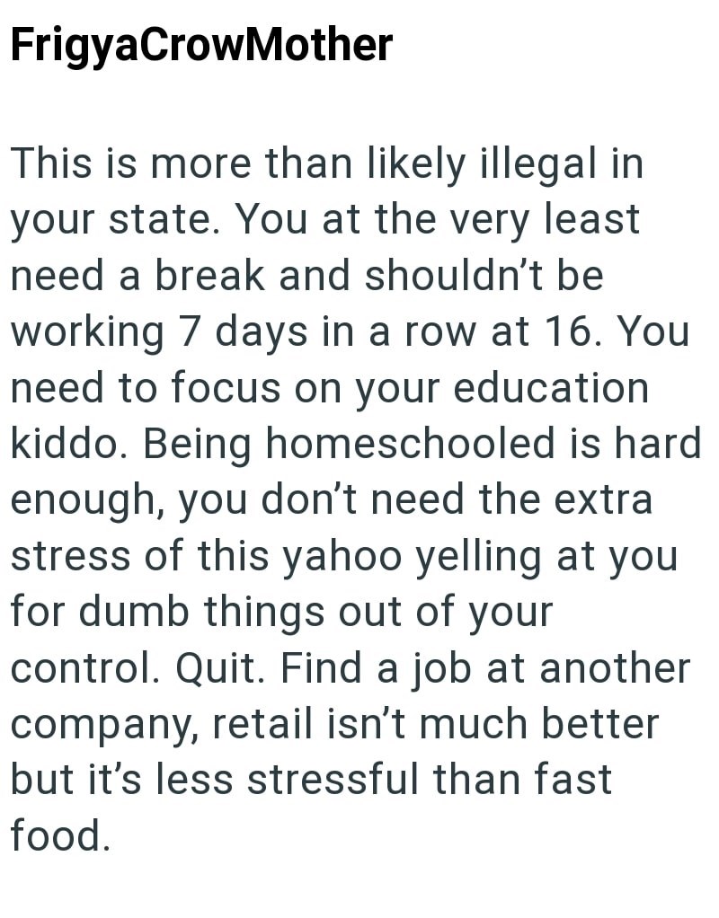 FrigyaCrowMother This is more than likely illegal in your state. You at the very least need a break and shouldn't be working 7 days in a row at 16. You need to focus on your education kiddo. Being homeschooled is hard enough, you don't need the extra stress of this yahoo yelling at you for dumb things out of your control. Quit. Find a job at another company, retail isn't much better but it's less stressful than fast food.
