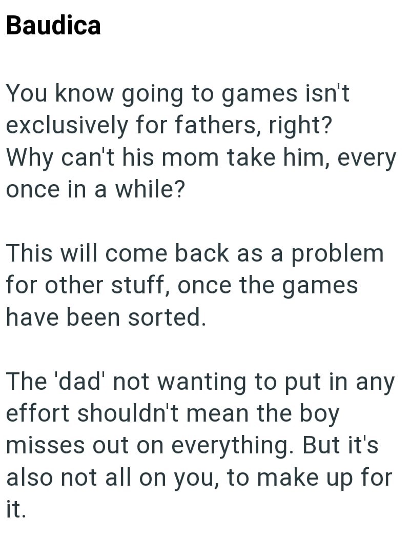 Baudica You know going to games isn't exclusively for fathers, right? Why can't his mom take him, every once in a while? This will come back as a problem for other stuff, once the games have been sorted. The 'dad' not wanting to put in any effort shouldn't mean the boy misses out on everything. But it's also not all on you, to make up for it.