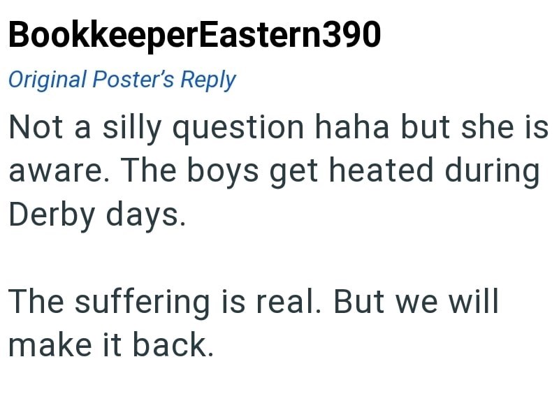 BookkeeperEastern390 Original Poster's Reply Not a silly question haha but she is aware. The boys get heated during Derby days. The suffering is real. But we will make it back.