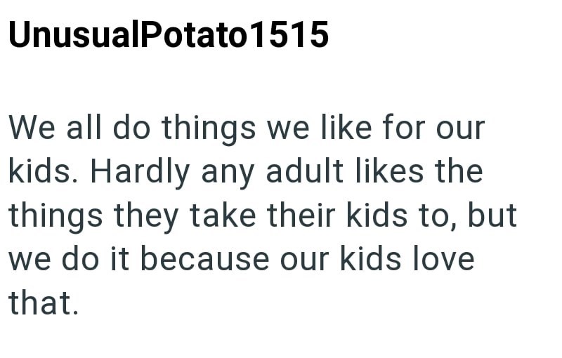 UnusualPotato 1515 We all do things we like for our kids. Hardly any adult likes the things they take their kids to, but we do it because our kids love that.