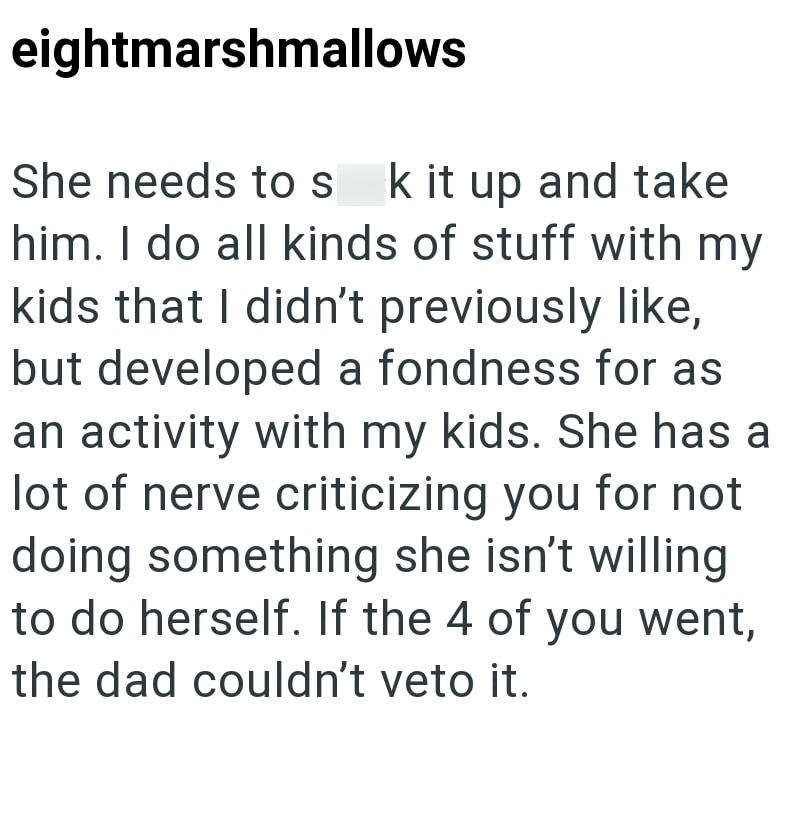 eightmarshmallows She needs to s k it up and take him. I do all kinds of stuff with my kids that I didn't previously like, but developed a fondness for as an activity with my kids. She has a lot of nerve criticizing you for not doing something she isn't willing to do herself. If the 4 of you went, the dad couldn't veto it.