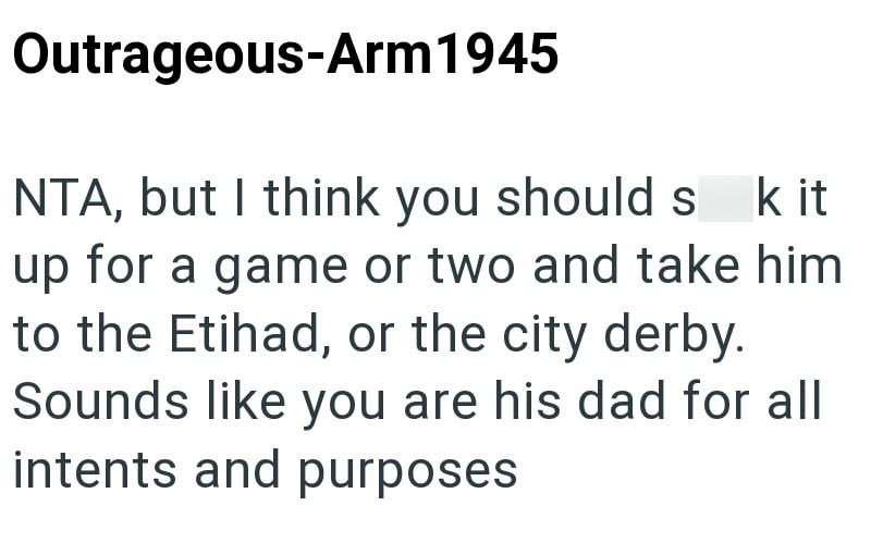 Outrageous-Arm 1945 NTA, but I think you should s k it up for a game or two and take him to the Etihad, or the city derby. Sounds like you are his dad for all intents and purposes