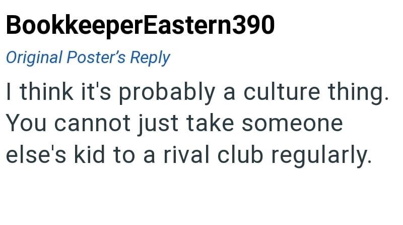 BookkeeperEastern390 Original Poster's Reply I think it's probably a culture thing. You cannot just take someone else's kid to a rival club regularly.