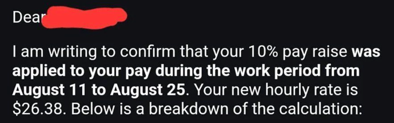 Dear I am writing to confirm that your 10% pay raise was applied to your pay during the work period from August 11 to August 25. Your new hourly rate is $26.38. Below is a breakdown of the calculation: