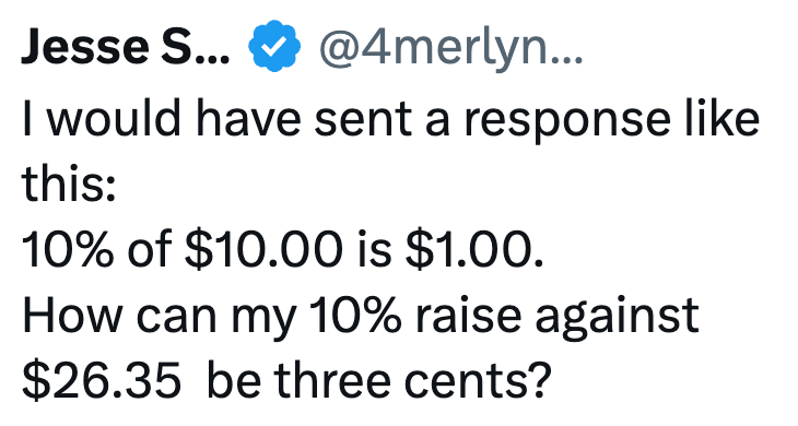 Jesse S... @4merlyn... I would have sent a response like this: 10% of $10.00 is $1.00. How can my 10% raise against $26.35 be three cents?