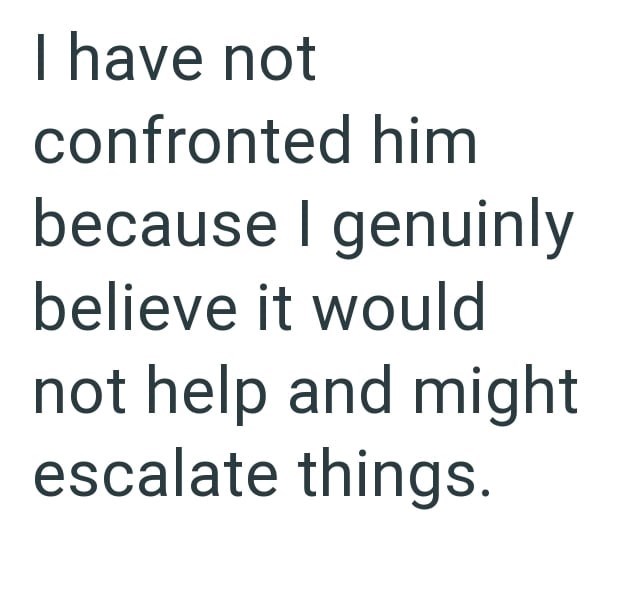 I have not confronted him because I genuinly believe it would not help and might escalate things.