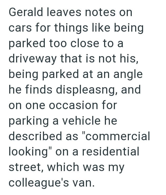 Gerald leaves notes on cars for things like being parked too close to a driveway that is not his, being parked at an angle he finds displeasng, and on one occasion for parking a vehicle he described as "commercial looking" on a residential street, which was my colleague's van.