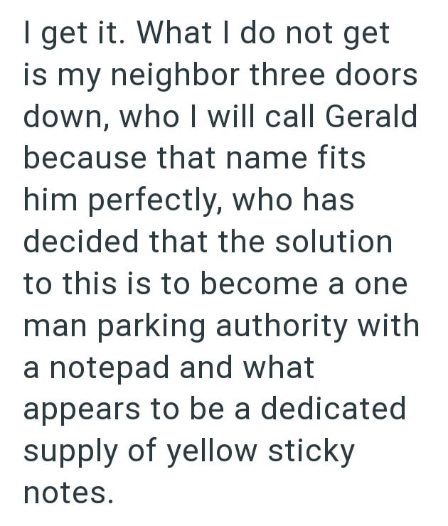 I get it. What I do not get is my neighbor three doors down, who I will call Gerald because that name fits him perfectly, who has decided that the solution to this is to become a one man parking authority with a notepad and what appears to be a dedicated supply of yellow sticky notes.
